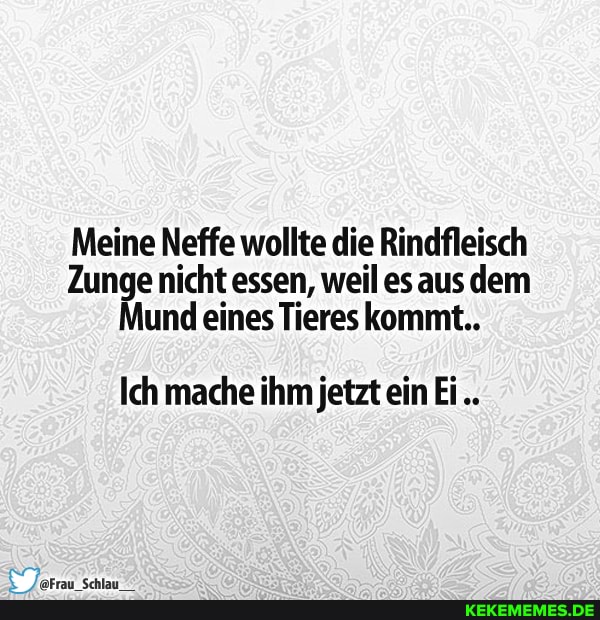Meine Neffe wollte die Rindfleisch
Zunge nicht essen, weil es aus dem
Mund eines Tieres kommt..
Ich mache ihm jetzt ein Ei.