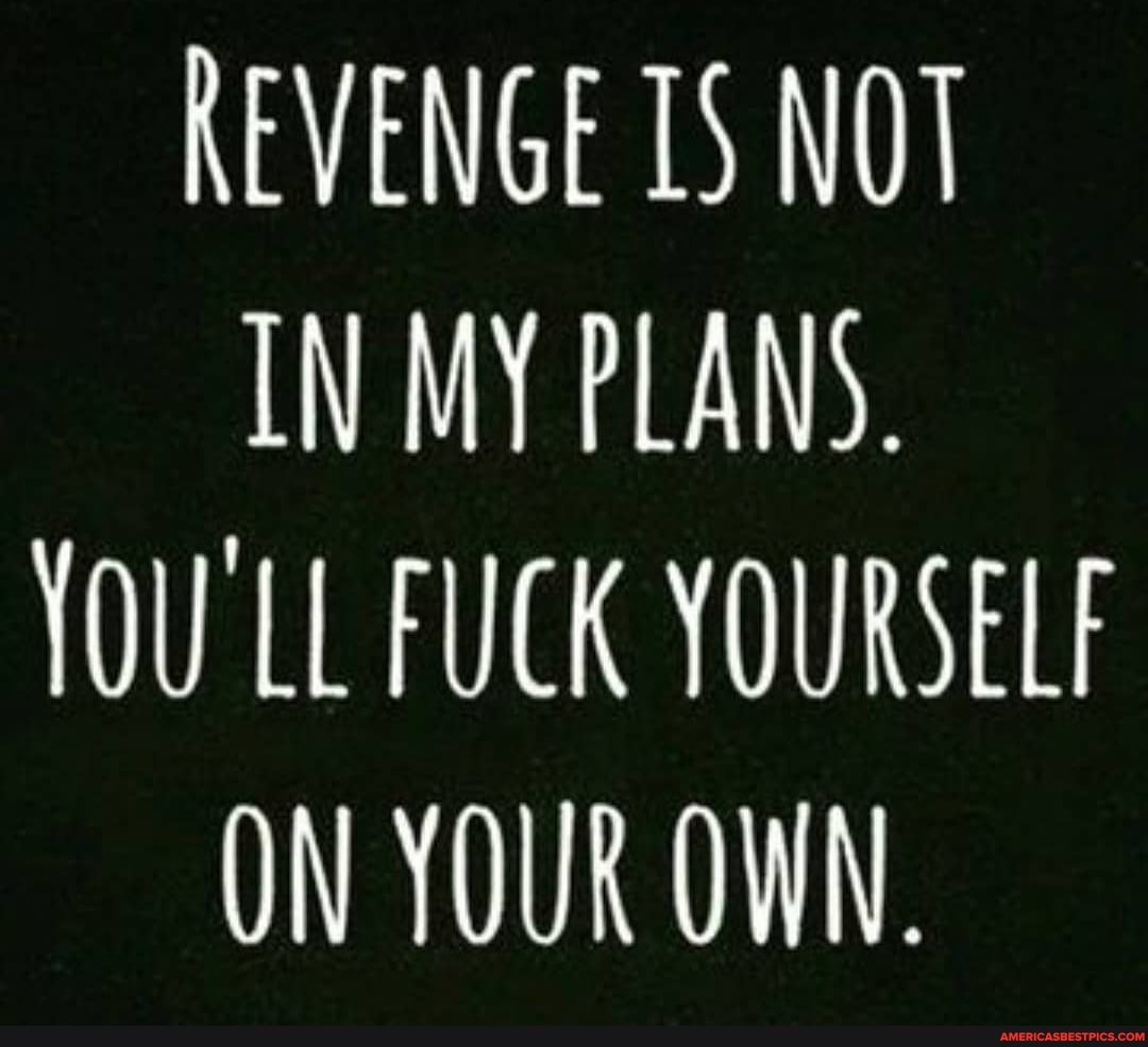 REVENGE 15 NOT IN MY PLANS.
YOU LL FUCK YOURSELF ON YOUR OWN.