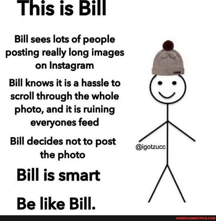 This ts Bill
Bill sees lots of people posting really long images on Instagram
Bill knows it is a hassle to scroll through the whole photo, and it is ruining everyones feed
Bill decides not to post the photo
Bill is smart
Be like Bill.
@igotzucc