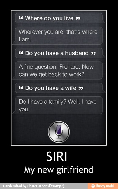 66 Where do you live 99
Wherever you are, that's where
Lam.
66 Do you have a husband 99
A fine question, Richard. Now
can we get back to work?
66 Do you have a wife 99
Do I have a family? Well, I have
My new girlfriend - SIRI
My new girlfriend