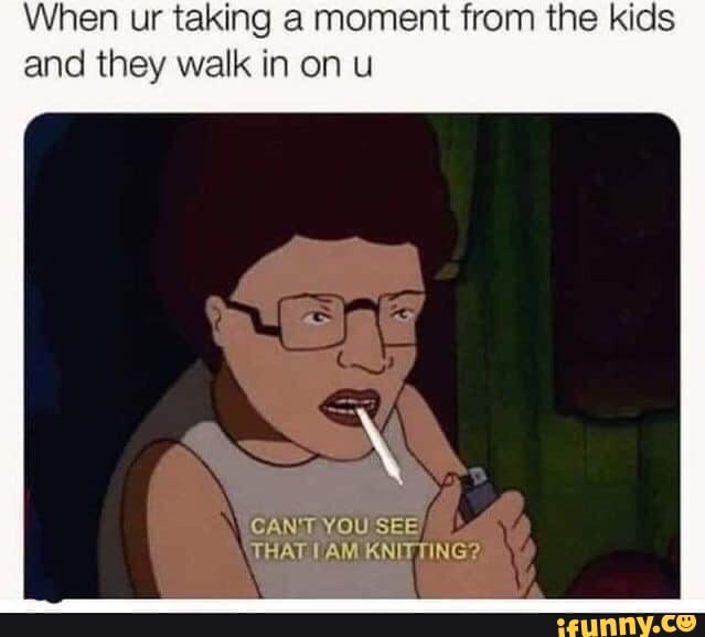 When ur taking a moment from the kids
and they walk in on u
CAN'T YOU SEE
THAT VAM KNITTING?