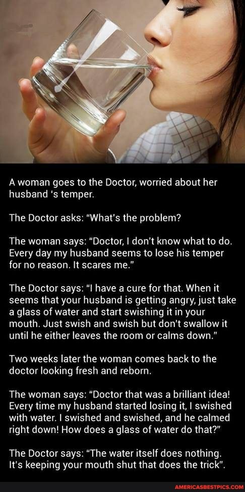 woman goes to the Doctor, worried about her husband 's temper.
The Doctor asks: "What's the problem?
The woman says: "Doctor, I don't know what to do.
Every day my husband seems to lose his temper for no reason. It scares me."
The Doctor says: "I have a cure for that. When it seems that your husband is getting angry, just take a glass of water and start swishing it in your mouth. Just swish and swish but don't swallow it until he either leaves the room or calms down."
Two weeks later the woman comes back to the doctor looking fresh and reborn.
The woman says: "Doctor that was a brilliant idea!
Every time my husband started losing it, I swished with water. I swished and swished, and he calmed tight down! How does a glass of water do that?"
The Doctor says: "The water itself does nothing.
It's keeping your mouth shut that does the trick".