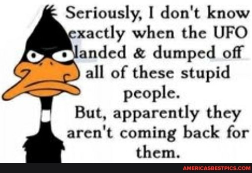 Seriously, I don't know xactly when the UFO landed & dumped off
all of these stupid people.
But, apparently they
aren't coming back for them.