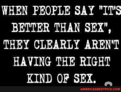 WHEN PEOPLE SAY "IT'S BETTER THAN SEX",
THEY CLEARLY AREN'T HAVING THE RIGHT
KIND OF SEX.