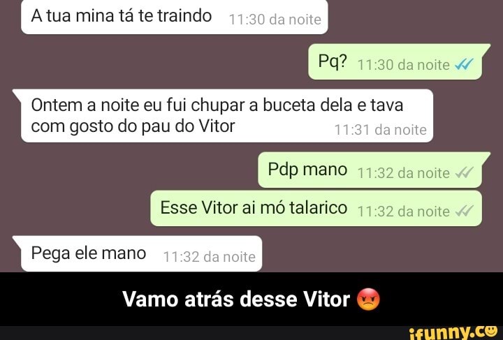 Atua mina tá te traindo da noite
Ontem a noite eu fui chupar a buceta dela tava com gosto do pau do Vitor da
da noite
Pdp mano da noite
Esse Vitor ai mó talarico 32 da noite
Pega ele mano
Vamo atrás desse Vitor - Vamo atrás desse Vitor 😡