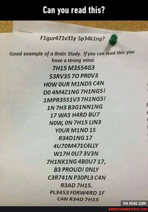 Can you read this?
Figur471v31y Sp3dking?
Good example of a Brain Study. If you can read this you have strong mind.
7H15 M3554G3
53RV35 70 PROVE HOW OUR MINDS DO 4M4Z1NG 7HINGS!
AMPR3551V3 7HINGS!
B3GINNING
17 WAS HARD NOW, ON 7H15 LINZ YOUR MIND R34D1NG 17
@U70M471C4LLY W17H 3V3N THINKING 480U7 17,
PROUD! ONLY C3R741N P30PL3 CON READ 7H15.
PL3453 FORW4RD CAN RI24KM