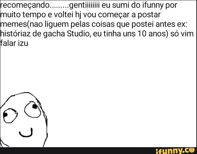 recomecando.
muito tempo e voltei hj vou começar a postar
memes(nao liguem pelas coisas que postei antes ex:
históriaz de gacha Studio, eu tinha uns 10 anos) só vim
alar izu
