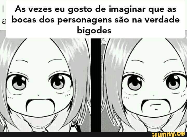 I As vezes eu gosto de imaginar que as
g
bocas dos personagens são na
verdade
bigodes