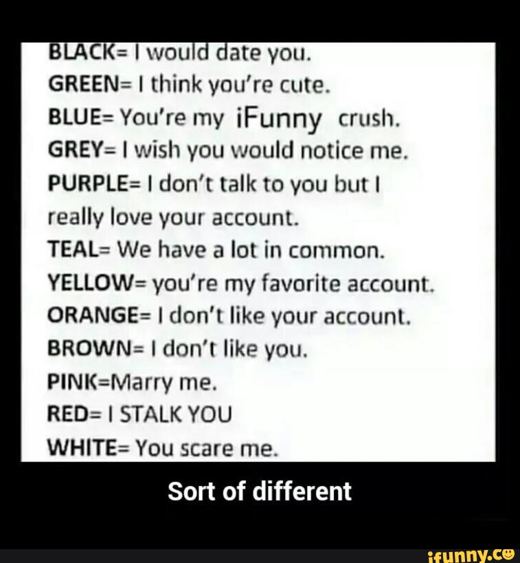BLACK: I wou . late you.
GREEN: I think you’re cute.
BLUE: You're my iFunny crush.
GREY: I wish you would notice me.
PURPLE: I don't talk to you but I
really love your account.
TEAL: We have a lot in common.
YELLOW: you’re my favorite accounl.
ORANGE: I don’t like your account.
BROWN: I don't like you.
PINK=Marry me.
RED: I STALK YOU
WHITE: You scare me.
Sort of different