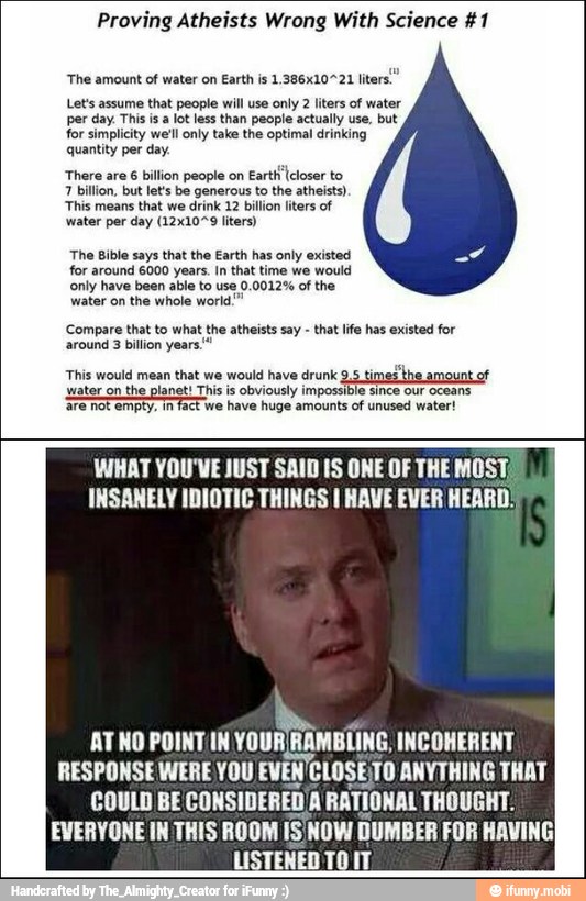 Proving Atheists Wrong With Science #1
'The amount
of water on
Earth is 1.386x10721 lite
Let's assume
that people will use
only 2 liters of water
per day. This is a
lot less than people actually use, but
for simplicity well only take the optimal drinking
quantity
per day.
loco
This means that we drink 12 billion liters of
water per day (12x10"9 liters)
The Bible says that the Earth
for around 6000 years. In that time vre would
only have been able to use 0.0012% of the
water on the whole world."
'Compare that to what the atheists say that life has existed for
around 3 billion years.
This would mean that we would have drunk,
PES
WHAT YOU'VE JUST SAID IS ONE OF THE MOST,
INSANELY IDIOTIC THINGS I HAVE EVER HEARD!
ATNO POINT/IN run
Rann INCOHERENT
RESPONSE WERE YOU EVEN'CLOSE;TO ANYTHING THAT
COULD BE CONSIDERED/A RATIONAL THOUGHT.
EVERYONE IN THIS ROOM iS NOW DUMBER FOR HAVING