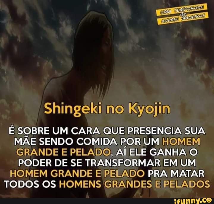 Shingeki no Kyojin
E SOBRE UM CARA QUE PRESENCIA SUA
MAE SENDO COMIDA POR UM HOMEM
GRANDE E PELADO, Al ELE GANHA O
PODER DE SE TRANSFORMAR EM UM
HOMEM GRANDE E PELADO PRA MATAR
TODOS OS HOMENS GRANDES E PELADOS