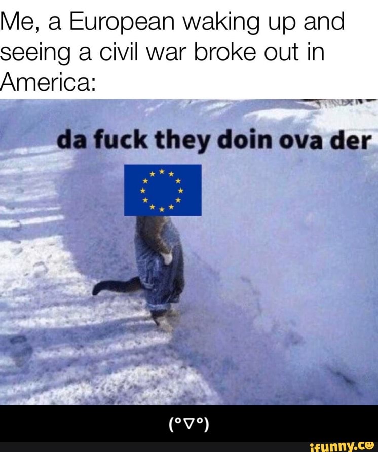 Me, a European waking up and
seeing a civil war broke out in
America:
da fuck they doin ova der - (°▽°)