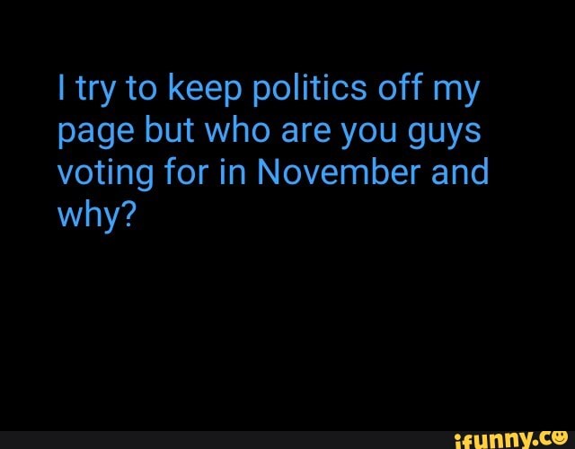 I try to keep politics off my
page but who are you guys
voting for in November and