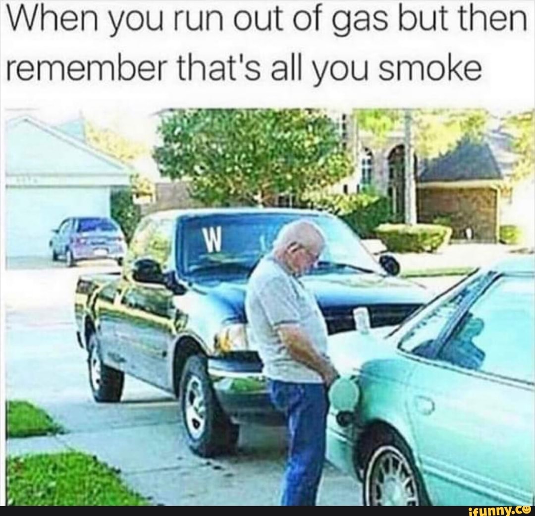 When you run out of gas but then remember that's all you smoke we vv