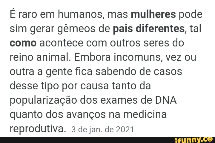 É raro em humanos, mas mulheres pode sim gerar gêmeos de pais diferentes, tal como acontece com outros seres do reino animal. Embora incomuns, vez ou outra a gente fica sabendo de casos desse tipo por causa tanto da popularização dos exames de DNA quanto dos avanços na medicina reprodutiva. 3 de jan. de 2021