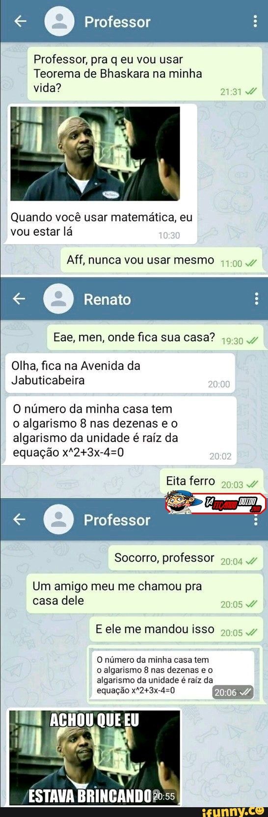 Professor
Professor, pra q eu vou usar
Teorema de Bhaskara na minha vida?
Quando você usar matemática, eu vou estar lá
Aff, nunca vou usar mesmo
Renato
Ese, men, fica sua casa?
Olha, fica na Avenida da
Jabuticabeira
O número da minha casa tem o algarismo 8 nas dezenas e algarismo da unidade é raiz da equação
Eita ferro
Professor
Socorro, professor
Um amigo meu me chamou pra casa dele
E ele me mandou isso
O numero da munha casa tem algarismo 8 nas dezenas eo algarismo da unidade raíz da
equação
ACHOU QUE EU
de
ESTAVA