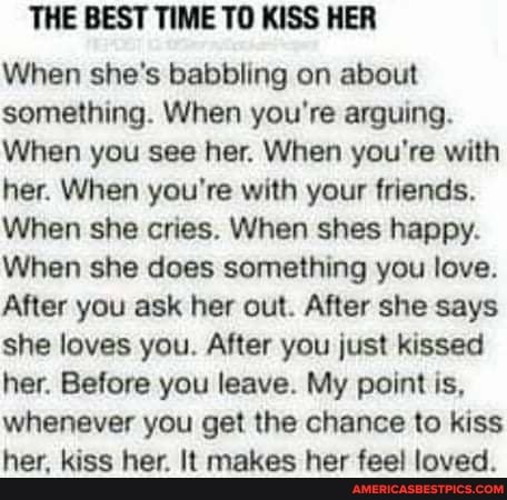 THE BEST TIME TO KISS HER
When she's babbling on about something. When you're arguing.
When you see her. When you're with her. When you're with your friends.
When she cries. When shes happy.
When she does something you love.
After you ask her out. After she says she loves you. After you just kissed her. Before you leave. My point is, whenever you get the chance to kiss her, kiss her. It makes her fee! loved.