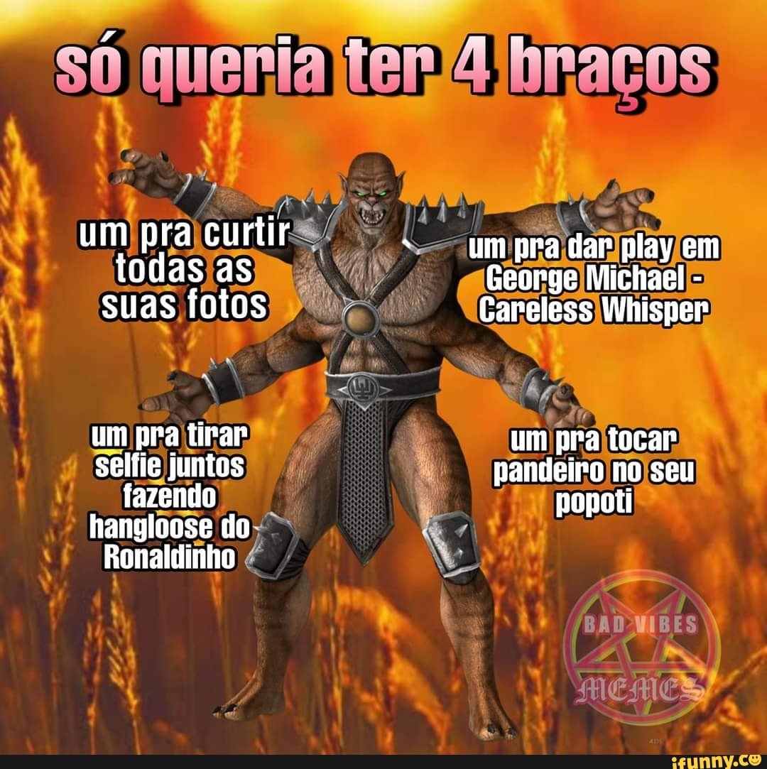 um pra curtir todas as suas fotos
um pra tirar selfie juntos fazendo hangloose fo
Ronaldinho
queria braços
um pra dar play em
George Michael -
Careless Whisper
um pra tocar pandeiro no seu popoti
BADMIBES