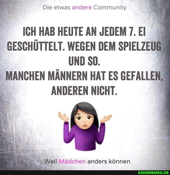 Die etwas andere Community
ICH HAB HEUTE AN JEDEM 7. El
GESCHÜTTELT. WEGEN DEM SPIELZEU
UND SO.
MANCHEN MÄNNERN HAT ES GEFALLEN ANDEREN NICHT.
\Weil Mädchen anders können