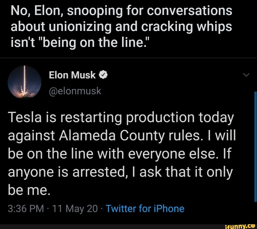 No, Elon, snooping for conversations
about unionizing and cracking whips
isn't "being on the line.'
@elonmusk
Tesla is restarting production today
against Alameda County rules. I will
be on the line with everyone else. If
anyone is arrested, I ask that it only
Twitter for iPhone