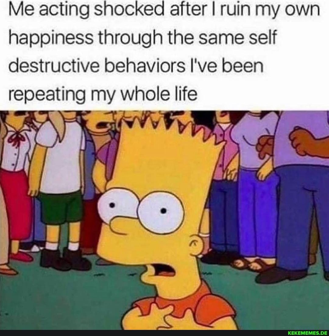 Me acting shocked after I ruin my own happiness through the same self destructive behaviors I've been repeating my whole life