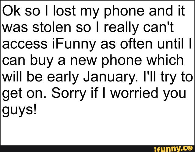 Ok so I lost my phone and it
was stolen so I really can't
access iFunny as often until I
can buy a new phone which
will be early January. I'II try to
get on. Sorry if I worried you
guys!