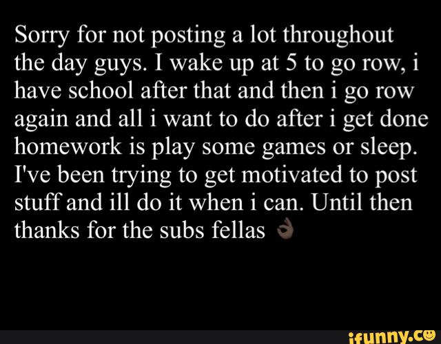 Sorry for not posting a lot throughout
the day guys. I wake up at 5 to go row, i
have school after that and then i go row
again and all i want to do after i get done
homework is play some games or
sleep.
I've been trying to get motivated to post
stuff and ill do it when i can. Until then
thanks for the subs fellas