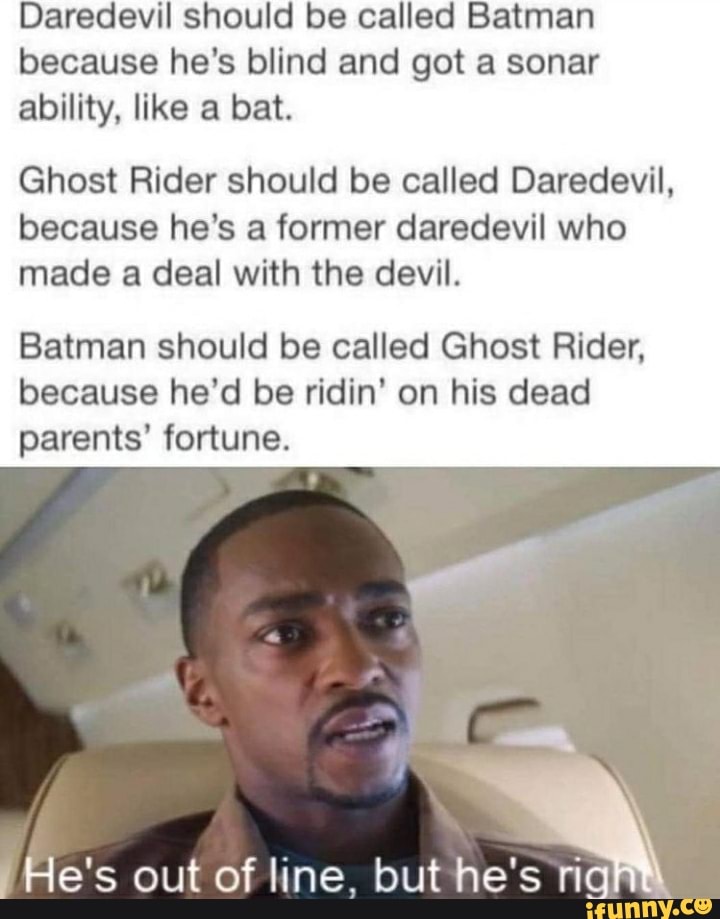Daredevil should be called Batman because he's blind and got a sonar ability, like a bat.
Ghost Rider should be called Daredevil, because he's a former daredevil who made a deal with the devil.
Batman should be called Ghost Rider, because he'd be ridin' on his dead parents' fortune.
He's out of line. but he's rig