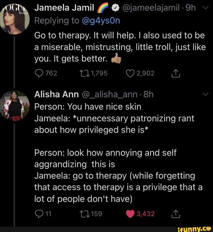 Jameela Jamil @ @jameelajamil
Replying to @g4ysOn
Go to therapy. It will help. I also used to be
a miserable, mistrusting, little troll, just like you. It gets better. es
762 11,795 2,902
Alisha Ann @_alisha_ann-
Person: You have nice skin
Jameela: *unnecessary patronizing rant about how privileged she is*
Person: look how annoying and self aggrandizing this is
Jameela: go to therapy (while forgetting that access to therapy is a privilege that a lot of people don't have)
On
3,432