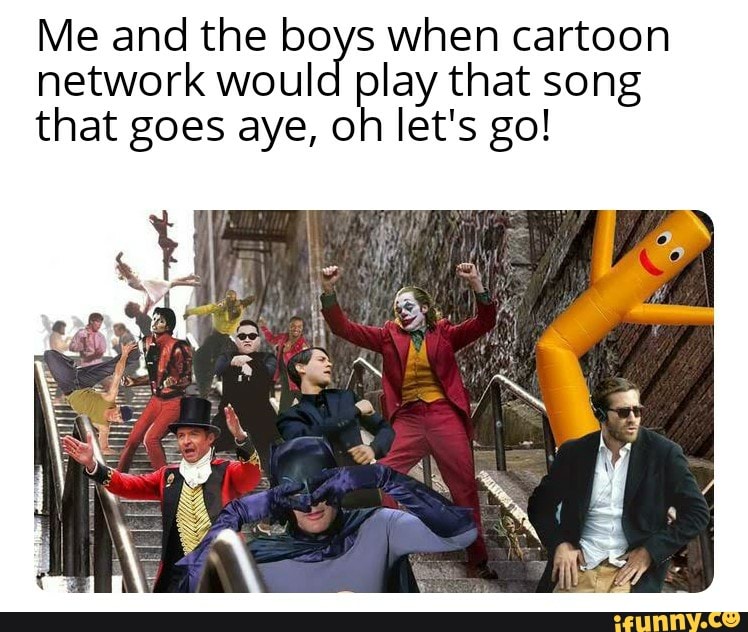 Me and the boys when cartoon network would play that song that goes aye
