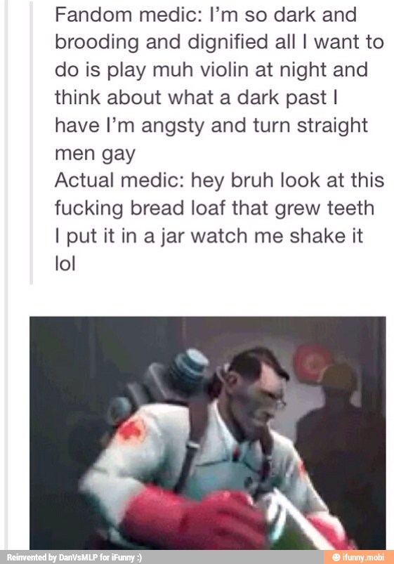 Fandom medic: I'm so dark and
brooding and dignified all I want to
do is play muh violin at night and
think about what a dark past I
have I'm angsty and turn straight
men gay
Actual medic: hey bruh look at this
fucking bread loaf that grew teeth
I put it in a jar watch me shake it
lol