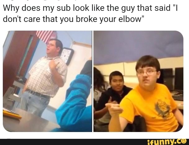 Why Does My Sub Look Like The Guy That Said I Don T Care That You Broke Your Elbow Ifunny