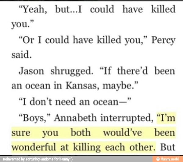 "Yeah, but...I could have killed
"Or I could have killed you," Percy
Jason shrugged. "If there'd been
an ocean in Kansas, maybe."
"Boys," Annabeth interrupted, "I'm
sure you both would've been
wonderful at killing each other. But