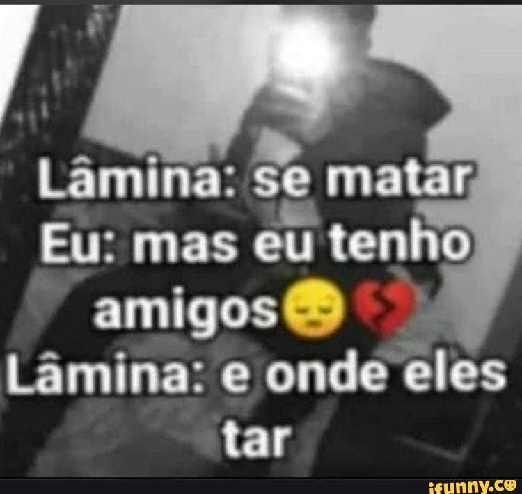 Eu: Mas Eu Tenho Amigos Lâmina: E Onde Eles Tar - IFunny Brazil