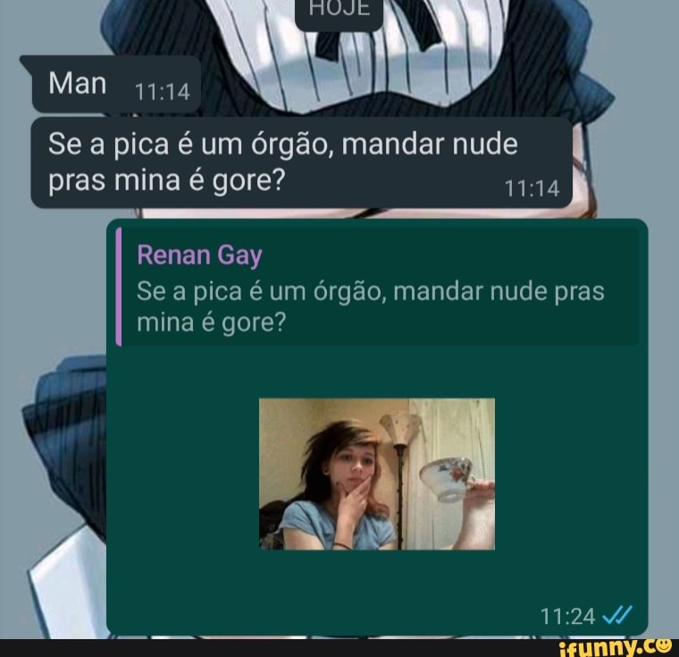 dá RUJE
Se a pica é um órgão, mandar nude pras mina é gore?
Renan Gay
Se a pica é um órgão, mandar nude pras
MM:
mina é gore?