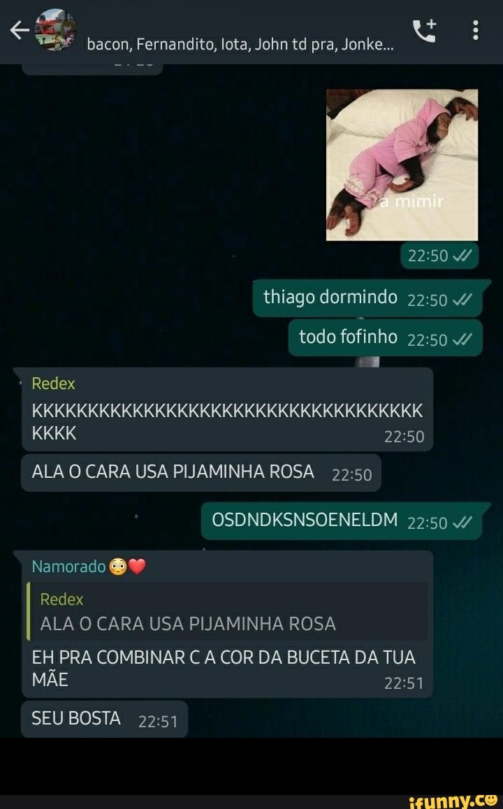 bacon, Fernandito, lota, John td pra, Jonke...
thiago dormindo /
todo fofinho /
Redex
KKKKKKKKKKKKKKKKKKKKKKKKKKKKKKKKKKK KKKK
ALA O CARA USA PIJAMINHA ROSA OSDNDKSNSOENELDM
Namorado
Redex
ALA O CARA USA PIJAMINHA ROSA
EH PRA COMBINAR C A COR DA BUCETA DA TUA MÃE
SEU BOSTA