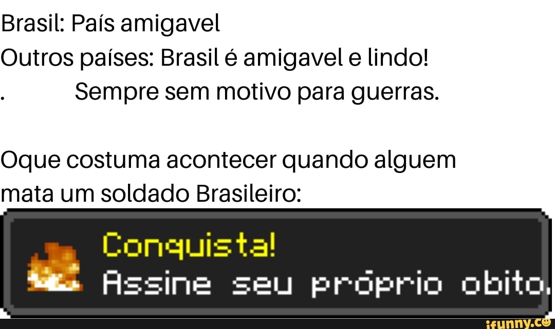 Brasil: País amigavel
Outros países: Brasil é amigavel lindo!
Sempre sem motivo para guerras.
Oque costuma acontecer quando alguem mata um soldado Brasileiro:
Conquista!
Assine seu próprio obito,