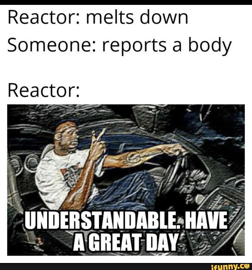 Reactor: melts down
Someone: reports a body
Reactor:
UNDERSTANDABLE. HAVE A GREAT DAY