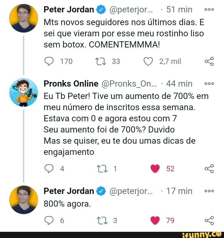 Peter Jordan Gpeterjor... min co
Mis novos seguidores nos últimos dias. E sei que vieram por esse meu rostinho liso sem botox. COMENTEMMMA!
27mil
Pronks Online (DPronks On... - 44 min oo
Eu Tb Peter! Tive um aumento de 700% em meu número de inscritos essa semana.
Estava com e agora estou com 7
Seu aumento foi de 700%? Duvido
Mas se quiser, eu te dou umas dicas de engajamento
Q a ni os GG
Peter Jordan (opeterjor.. -17min
800% agora.
6 Ws 7 SG