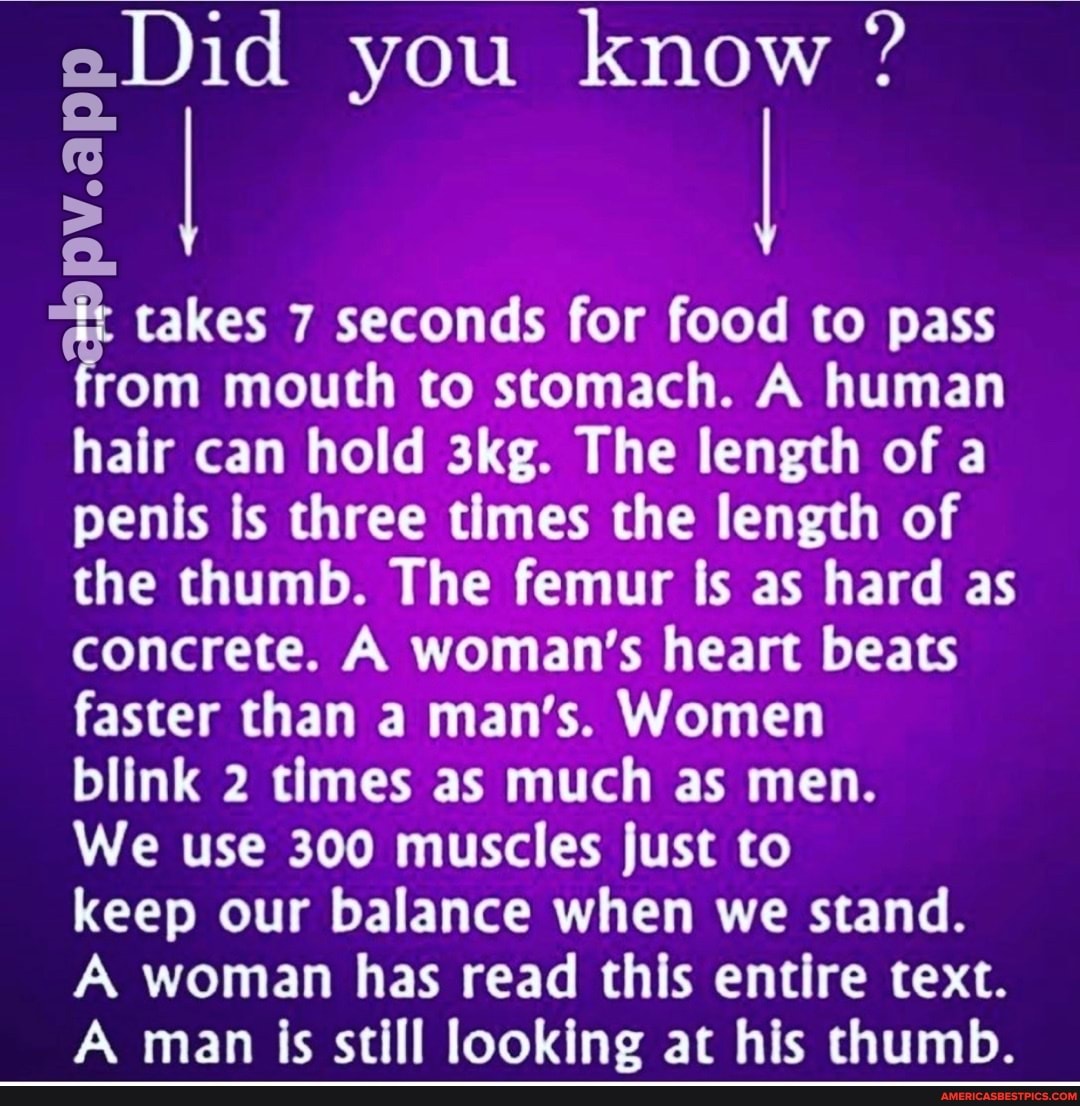 aDid you know ?
I I
takes 7 seconds for food to pass rom mouth to stomach. A human hair can hold The length of a penis is three times the length of the thumb. The femur is as hard as concrete. A woman's heart beats faster than a man's. Women blink 2 times as much as men.
We use 300 muscles just to keep our balance when we stand.
A woman has read this entire text.
A man is still looking at his thumb.