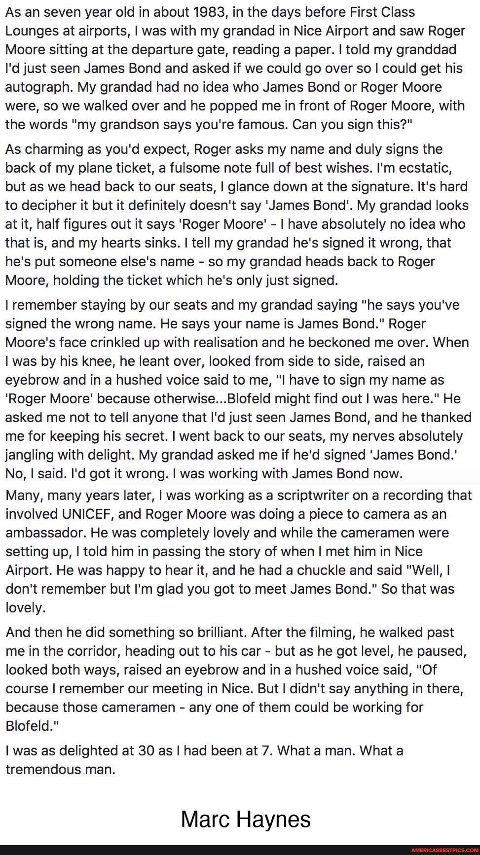 As an seven year old in about 1983, in the days before First Class
Lounges at airports, I was with my grandad in Nice Airport and saw Roger
Moore sitting at the departure gate, reading a paper. told my granddad
I'd just seen James Bond and asked if we could go over so I could get his autograph. My grandad had no idea who James Bond or Roger Moore were, so we walked over and he popped me in front of Roger Moore, with the words "my grandson says you're famous. Can you sign this?"
As charming as you'd expect, Roger asks my name and duly signs the back of my plane ticket, a fulsome note full of best wishes. I'm ecstatic, but as we head back to our seats, I glance down at the signature. It's hard to decipher it but it definitely doesn't say 'James Bond'. My grandad looks at it, half figures out it says 'Roger Moore' - I have absolutely no idea who that is, and my hearts sinks. I tell my grandad he's signed it wrong, that he's put someone else's name - so my grandad heads back to Roger
Moore, holding the ticket which he's only just signed.
remember staying by our seats and my grandad saying "he says you've signed the wrong name. He says your name is James Bond." Roger
Moore's face crinkled up with realisation and he beckoned me over. When was by his knee, he leant over, looked from side to side, raised an eyebrow and in a hushed voice said to me, have to sign my name as
'Roger Moore' because otherwise...Blofeld might find out I was here." He asked me not to tell anyone that I'd just seen James Bond, and he thanked me for keeping his secret. I went back to our seats, my nerves absolutely jangling with delight. My grandad asked me if he'd signed 'James Bond.'
No, I said. I'd got it wrong. I was working with James Bond now.
Many, many years later, I was working as a scriptwriter on a recording that involved UNICEF, and Roger Moore was doing a piece to camera as an ambassador. He was completely lovely and while the cameramen were setting up, I told him in passing the story of when I met him in Nice
Airport. He was happy to hear it, and he had a chuckle and said "Well, I don't remember but I'm glad you got to meet James Bond." So that was lovely.
And then he did something so brilliant. After the filming, he walked past me in the corridor, heading out to his car - but as he got level, he paused, looked both ways, raised an eyebrow and in a hushed voice said, "Of course remember our meeting in Nice. But didn't say anything in there, because those cameramen - any one of them could be working for
Blofeld."
was as delighted at 30 as I had been at 7. What a man. What a tremendous man.
Marc Haynes