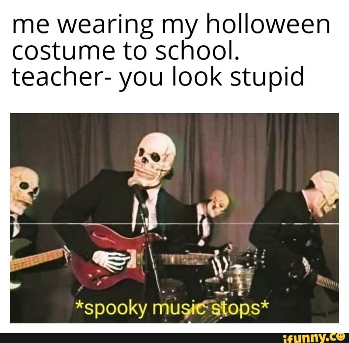 me wearing my holloween costume to school.
teacher- you look stupid
*spooky
stops*