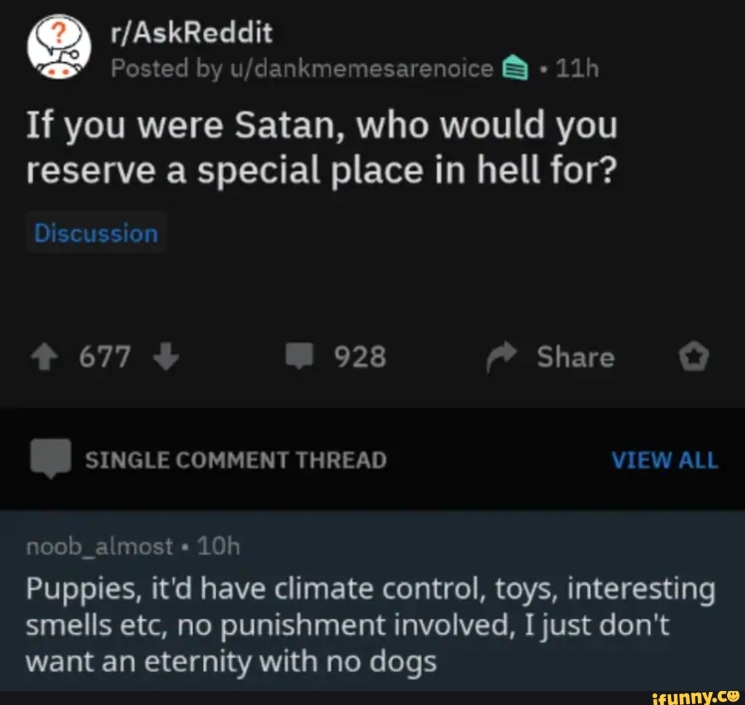 Posted by u/dankmemesarenoice 8 "11h
If you were Satan, who would you
reserve a special place in hell for?
noob almost Puppies, it'd have climate control, toys, interesting
smells etc, no punishment involved, I just don't
want an eternity with no dogs