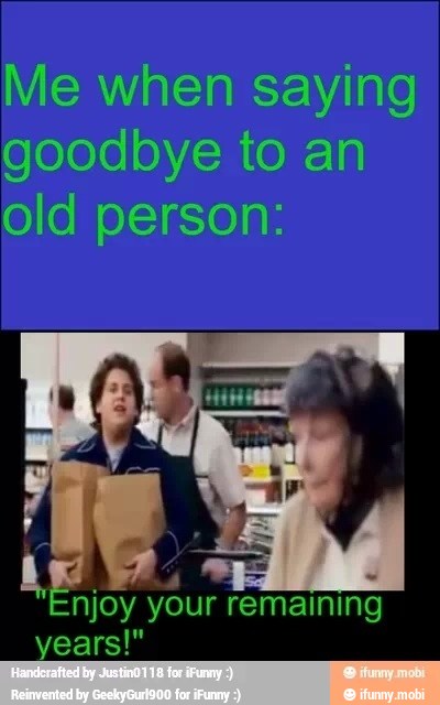 Me when saying
goodbye to an
old person:
your remaining