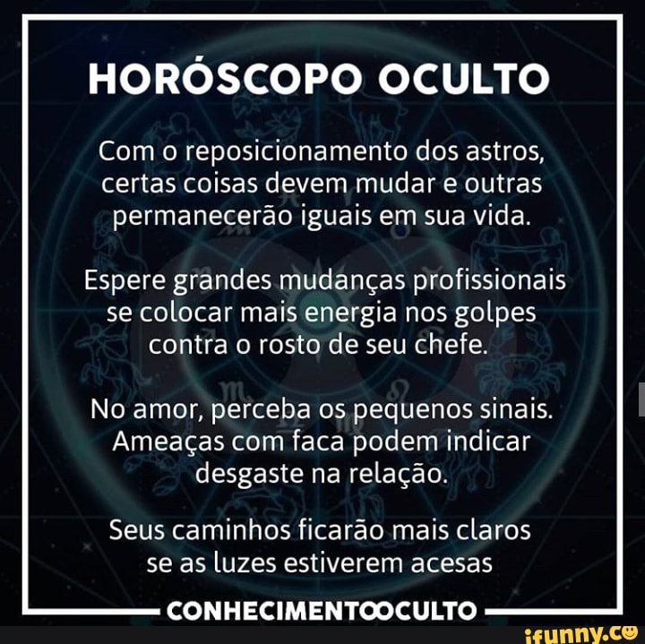 HORÓSCOPO OCULTO
Com o reposicionamento dos astros,
certas coisas devem mudar e outras
permanecerão iguais em sua vida.
Espere grandes mudanças profissionais
se colocar mais energia nos golpes
contra o rosto de seu chefe.
No amor, perceba os pequenos sinais.
Ameaças com faca podem indicar
desgaste na relação.
Seus caminhos ficarão mais claros
se as luzes estiverem acesas
CONHECIMENTOOCULTO