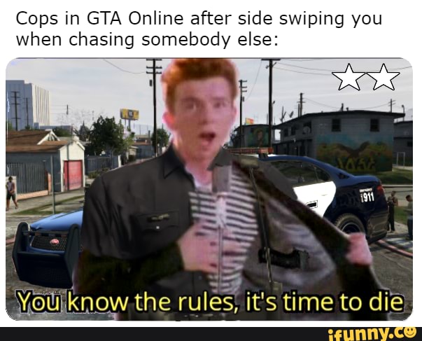 Cops in GTA Online after side swiping you when chasing somebody else:
Voulknow.the rules. it's time to die