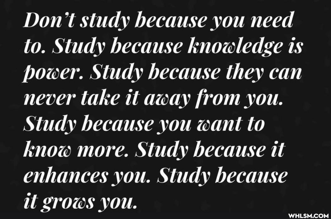 Don't study because you need to. Study because knowledge is power. Study because they can never take it away from you.
Study because you want to know more. Study because it enhances you. Study because il LTOWS VOU.