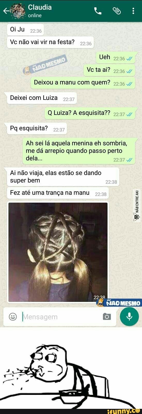 Deixou a manu com quem?
99
Q Luiza? A esquisita??
Ah sei la aquela menina eh sombria,
me dá arrepio quando passo perto
2374
Ai não viaja, elas estão se dando
super bem
Fez até uma trança na manu ar