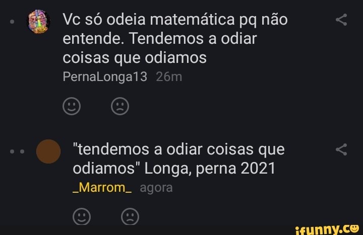 Vc só odeia matemática pq não entende. Tendemos a odiar coisas que odiamos
PernaLongai3
"tendemos a odiar coisas que
odiamos" Longa, perna 2021
-Marrom. agora