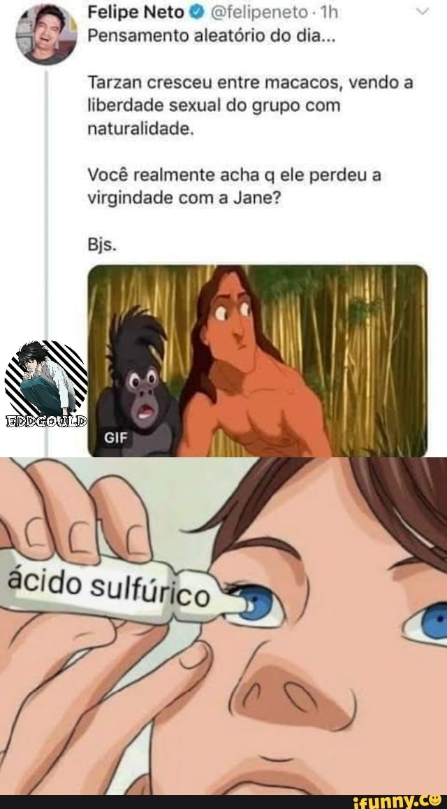Felipe Neto Ofelipeneto
Pensamento aleatório do dia...
Tarzan cresceu entre macacos, vendo a liberdade sexual do grupo com naturalidade.
Você realmente acha q ele perdeu a virgindade com a Jane?
Bjs.